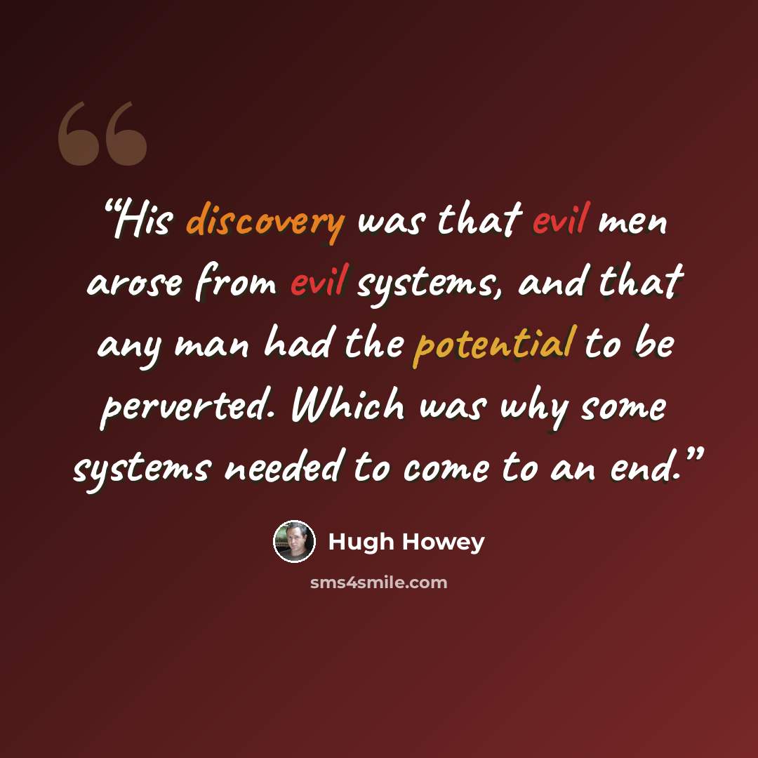 “His discovery was that evil men arose from evil systems, and that any man had the potential to be perverted. Which was why some systems needed to come to an end.” quote by Hugh Howey