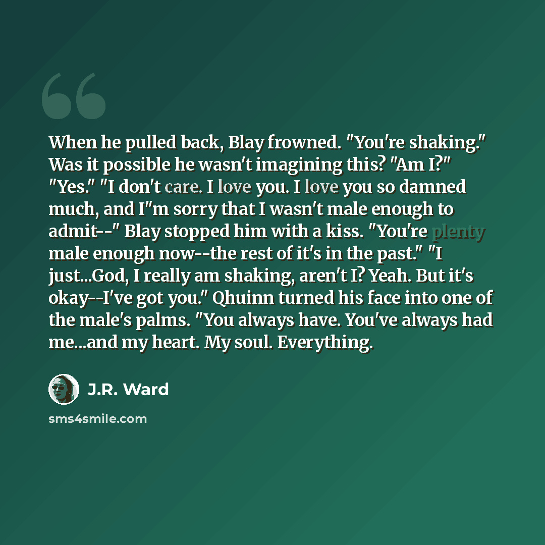 “When he pulled back, Blay frowned. "You're shaking." Was it possible he wasn't imagining this? "Am I?" "Yes." "I don't care. I love you. I love you so damned much, and I"m sorry that I wasn't male enough to admit--" Blay stopped him with a kiss. "You're plenty male enough now--the rest of it's in…” quote by J.R. Ward