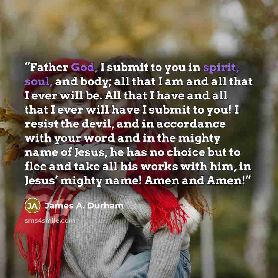 “Father God, I submit to you in spirit, soul, and body; all that I am and all that I ever will be. All that I have and all that I ever will have I submit to you! I resist the devil, and in accordance with your word and in the mighty name of Jesus, he has no choice but to flee and take all his works…” quote by James A. Durham