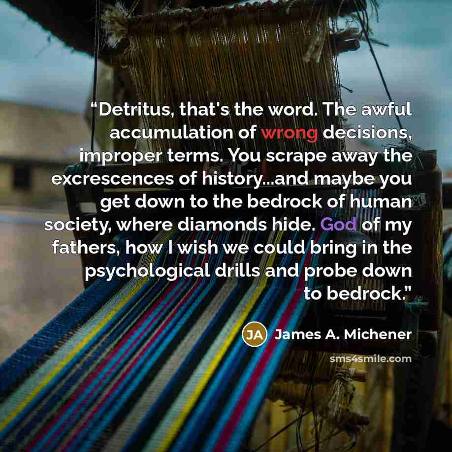 “Detritus, that's the word. The awful accumulation of wrong decisions, improper terms. You scrape away the excrescences of history...and maybe you get down to the bedrock of human society, where diamonds hide. God of my fathers, how I wish we could bring in the psychological drills and probe down…” quote by James A. Michener