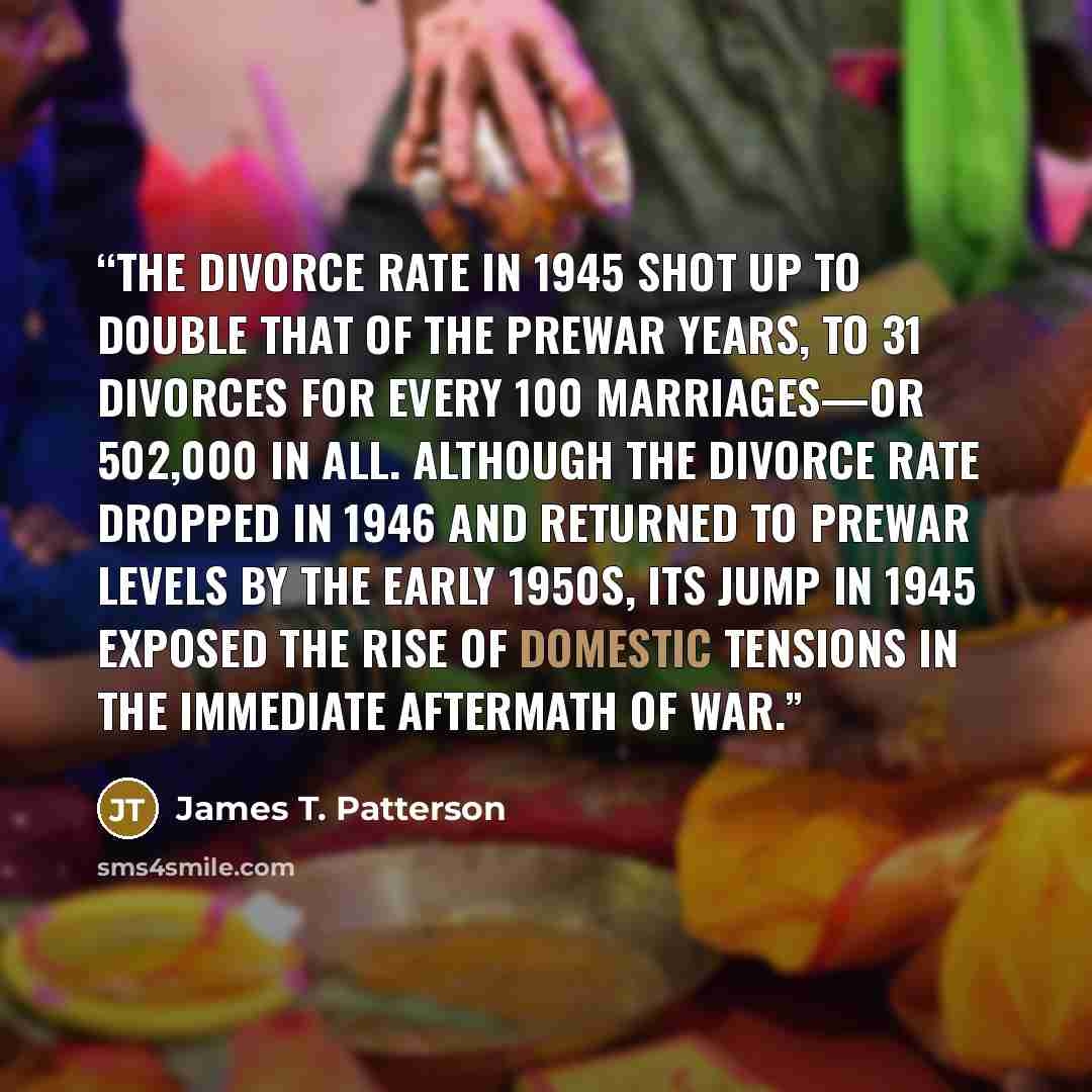 “The divorce rate in 1945 shot up to double that of the prewar years, to 31 divorces for every 100 marriages—or 502,000 in all. Although the divorce rate dropped in 1946 and returned to prewar levels by the early 1950s, its jump in 1945 exposed the rise of domestic tensions in the immediate…” quote by James T. Patterson