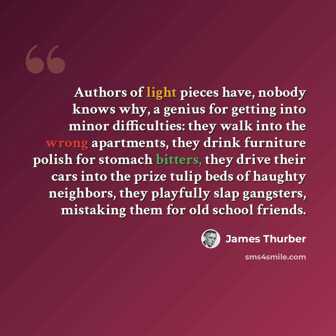 “Authors of light pieces have, nobody knows why, a genius for getting into minor difficulties: they walk into the wrong apartments, they drink furniture polish for stomach bitters, they drive their cars into the prize tulip beds of haughty neighbors, they playfully slap gangsters, mistaking them…” quote by James Thurber