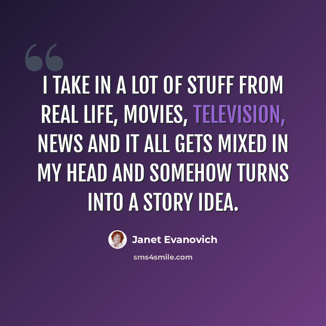 “I take in a lot of stuff from real life, movies, television, news and it all gets mixed in my head and somehow turns into a story idea.” quote by Janet Evanovich