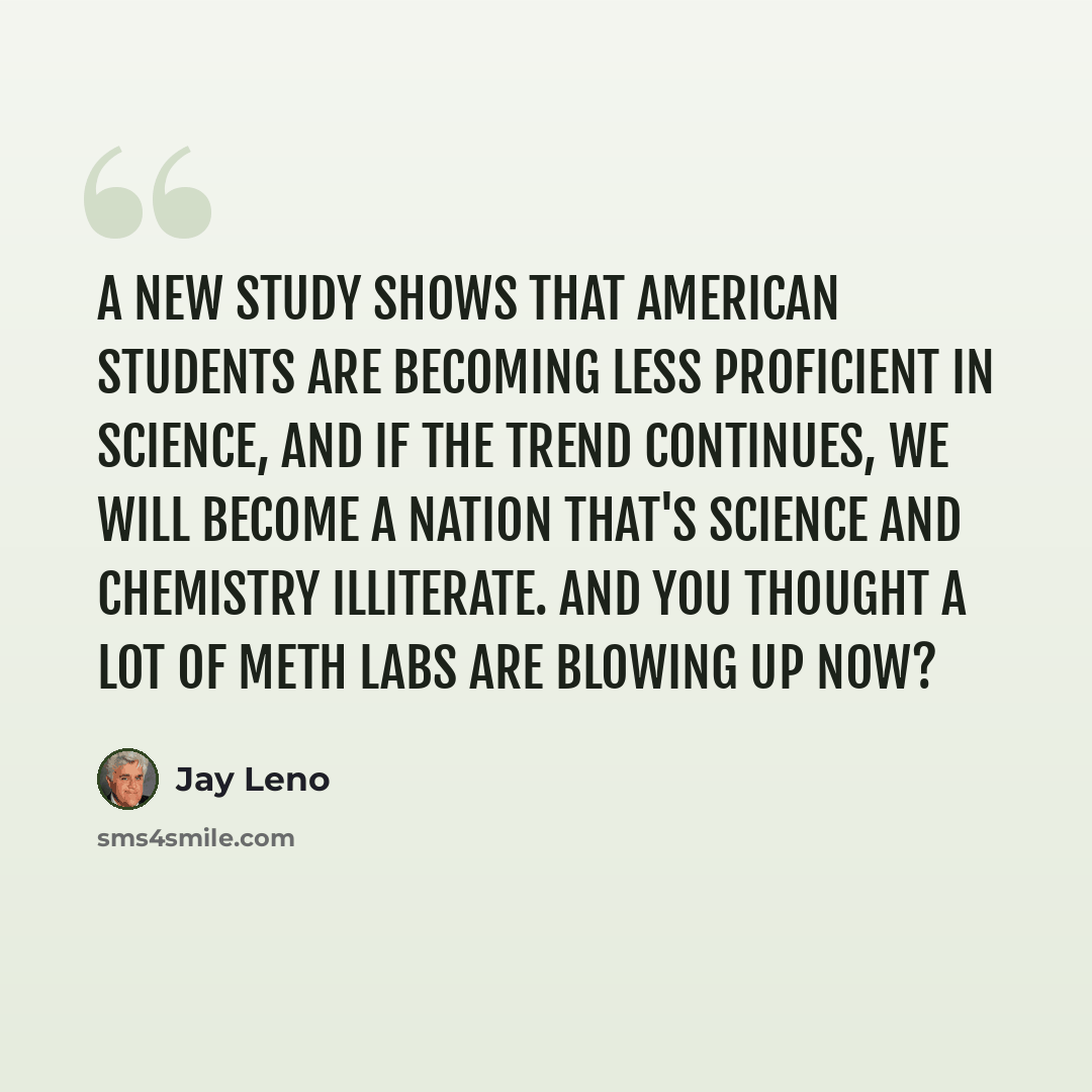 “A new study shows that American students are becoming less proficient in science, and if the trend continues, we will become a nation that's science and chemistry illiterate. And you thought a lot of meth labs are blowing up now?” quote by Jay Leno