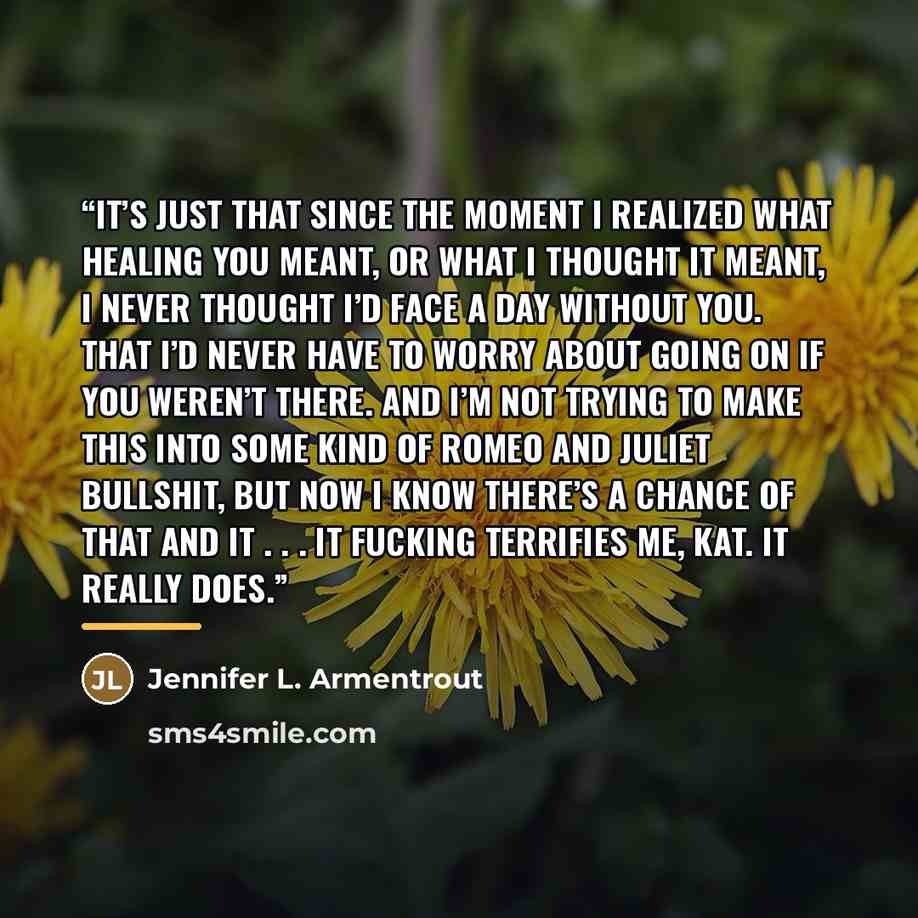 “It’s just that since the moment I realized what healing you meant, or what I thought it meant, I never thought I’d face a day without you. That I’d never have to worry about going on if you weren’t there. And I’m not trying to make this into some kind of Romeo and Juliet bullshit, but now I know…” quote by Jennifer L. Armentrout