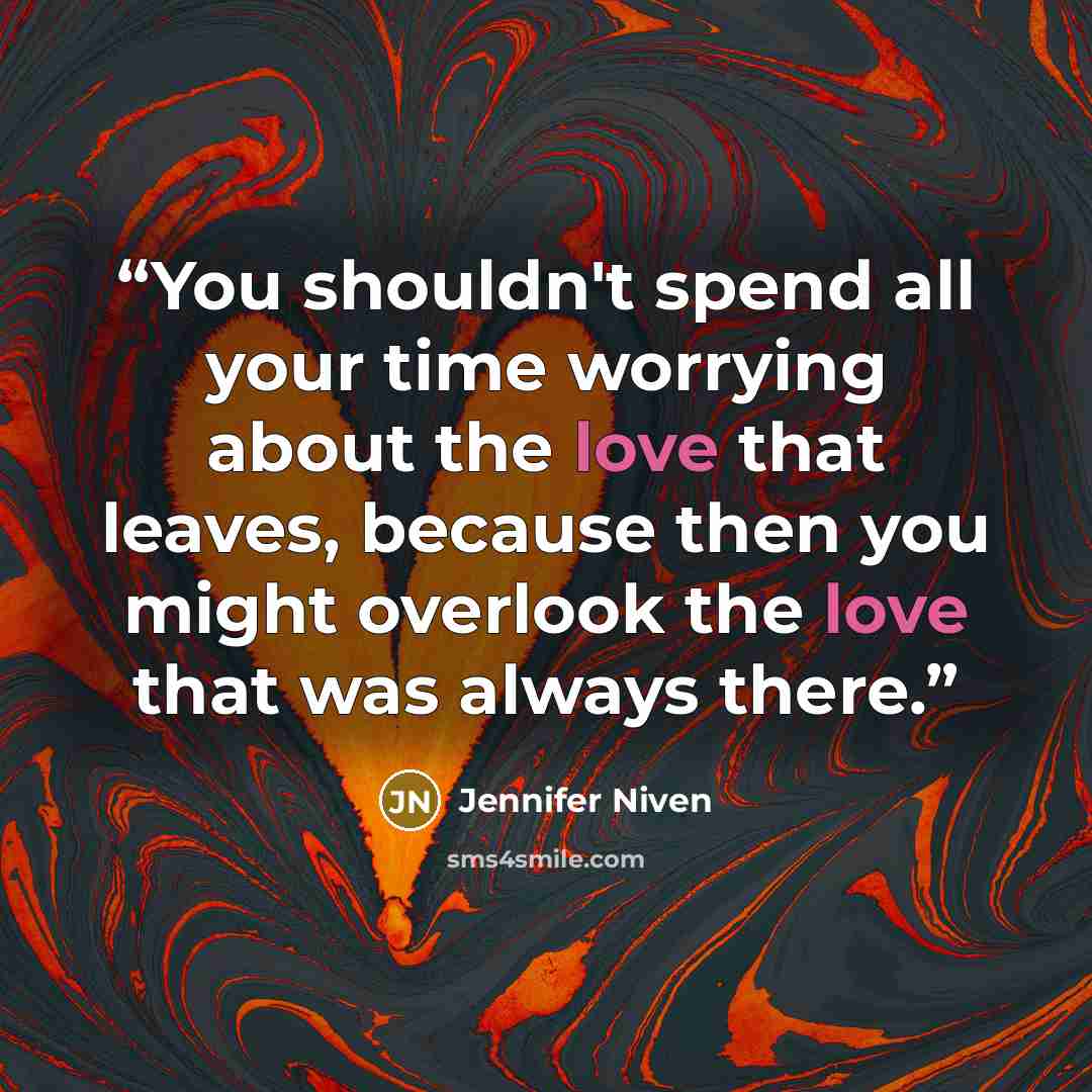“You shouldn't spend all your time worrying about the love that leaves, because then you might overlook the love that was always there.” quote by Jennifer Niven