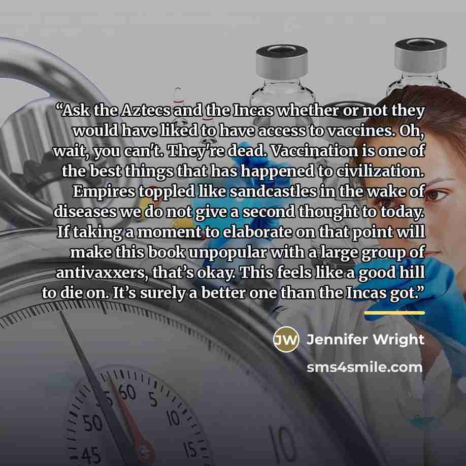 “Ask the Aztecs and the Incas whether or not they would have liked to have access to vaccines. Oh, wait, you can't. They're dead. Vaccination is one of the best things that has happened to civilization. Empires toppled like sandcastles in the wake of diseases we do not give a second thought to…” quote by Jennifer Wright
