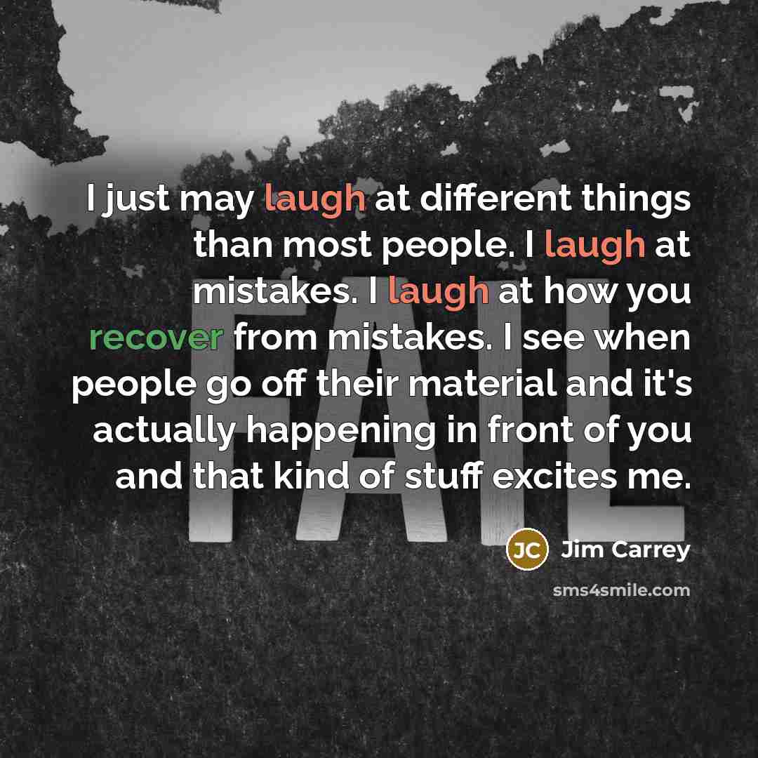 “I just may laugh at different things than most people. I laugh at mistakes. I laugh at how you recover from mistakes. I see when people go off their material and it's actually happening in front of you and that kind of stuff excites me.” quote by Jim Carrey