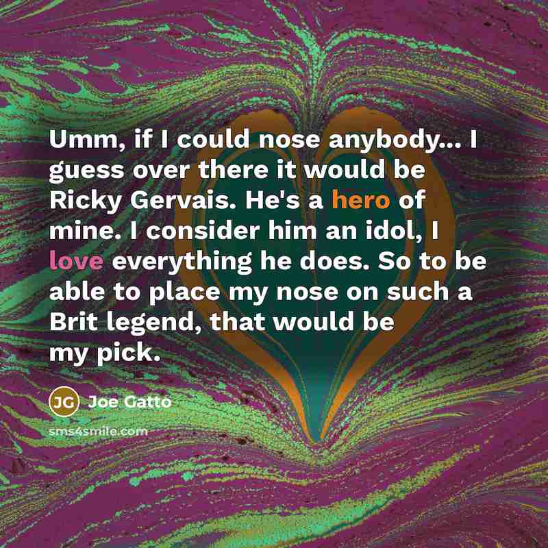 “Umm, if I could nose anybody... I guess over there it would be Ricky Gervais. He's a hero of mine. I consider him an idol, I love everything he does. So to be able to place my nose on such a Brit legend, that would be my pick.” quote by Joe Gatto