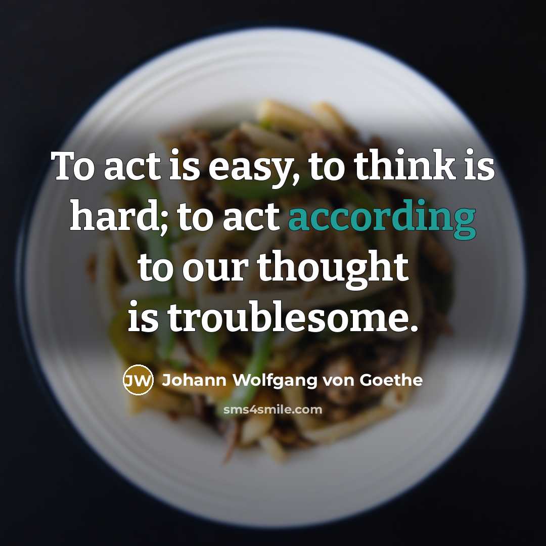 “To act is easy, to think is hard; to act according to our thought is troublesome.” quote by Johann Wolfgang von Goethe