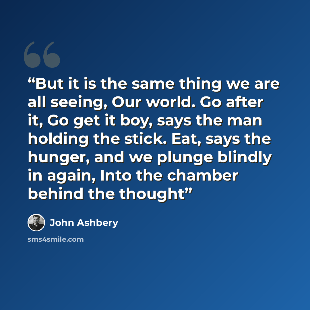 “But it is the same thing we are all seeing, Our world. Go after it, Go get it boy, says the man holding the stick. Eat, says the hunger, and we plunge blindly in again, Into the chamber behind the thought” quote by John Ashbery