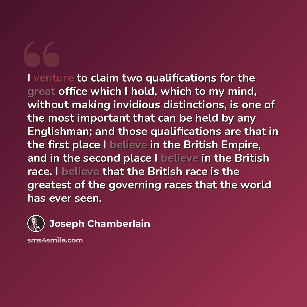 “I venture to claim two qualifications for the great office which I hold, which to my mind, without making invidious distinctions, is one of the most important that can be held by any Englishman; and those qualifications are that in the first place I believe in the British Empire, and in the second…” quote by Joseph Chamberlain