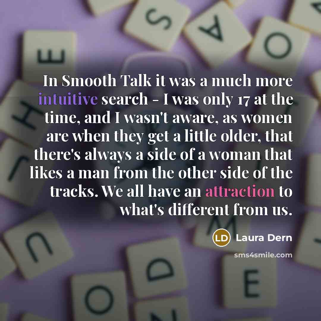 “In Smooth Talk it was a much more intuitive search - I was only 17 at the time, and I wasn't aware, as women are when they get a little older, that there's always a side of a woman that likes a man from the other side of the tracks. We all have an attraction to what's different from us.” quote by Laura Dern