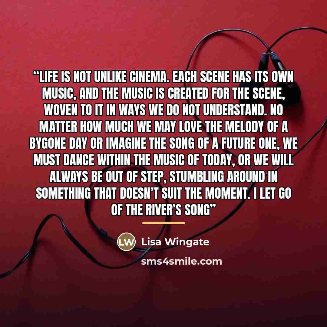 “Life is not unlike cinema. Each scene has its own music, and the music is created for the scene, woven to it in ways we do not understand. No matter how much we may love the melody of a bygone day or imagine the song of a future one, we must dance within the music of today, or we will always be…” quote by Lisa Wingate