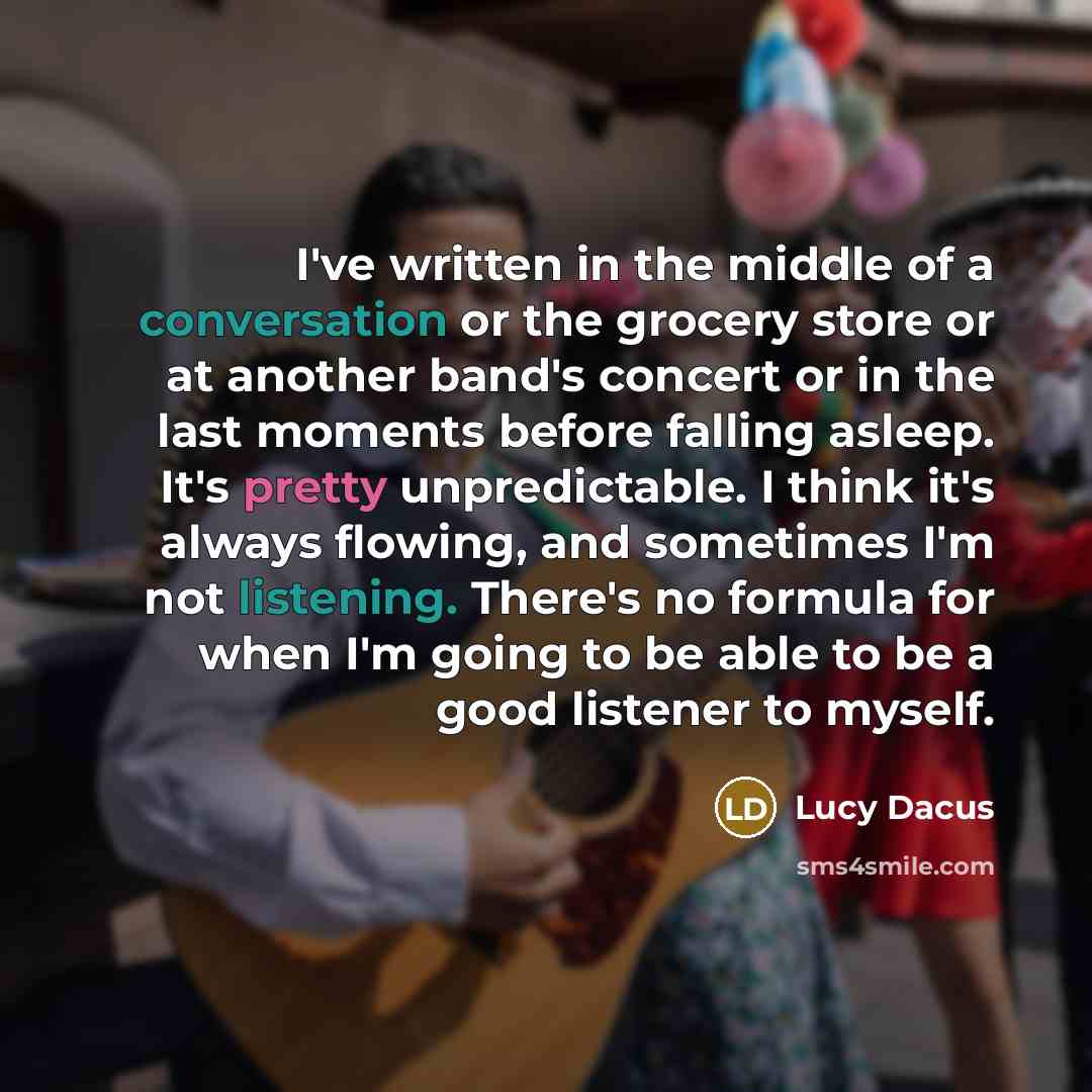 “I've written in the middle of a conversation or the grocery store or at another band's concert or in the last moments before falling asleep. It's pretty unpredictable. I think it's always flowing, and sometimes I'm not listening. There's no formula for when I'm going to be able to be a good…” quote by Lucy Dacus