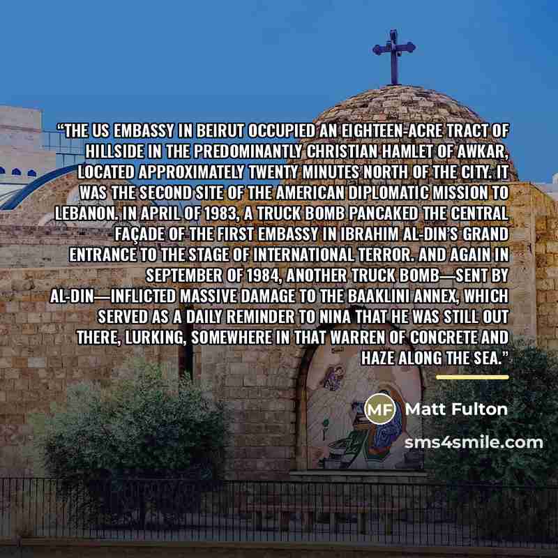 “The US embassy in Beirut occupied an eighteen-acre tract of hillside in the predominantly Christian hamlet of Awkar, located approximately twenty minutes north of the city. It was the second site of the American diplomatic mission to Lebanon. In April of 1983, a truck bomb pancaked the central…” quote by Matt Fulton