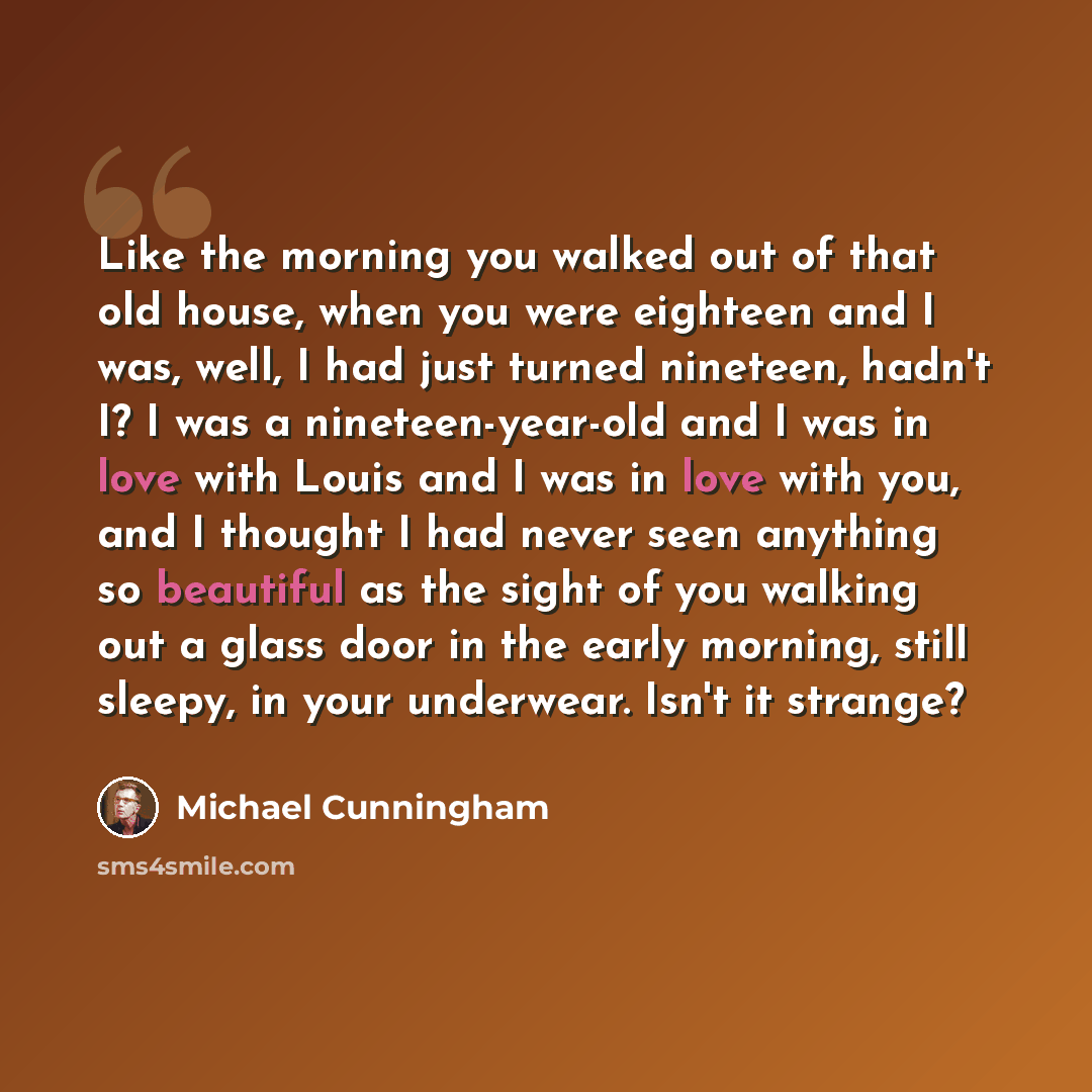 “Like the morning you walked out of that old house, when you were eighteen and I was, well, I had just turned nineteen, hadn't I? I was a nineteen-year-old and I was in love with Louis and I was in love with you, and I thought I had never seen anything so beautiful as the sight of you walking out a…” quote by Michael Cunningham