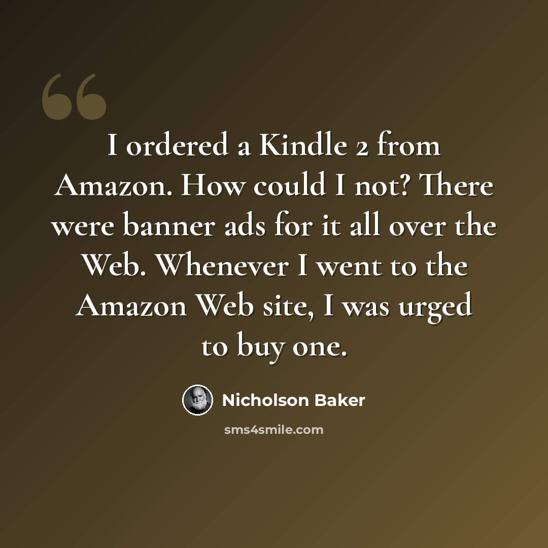 “I ordered a Kindle 2 from Amazon. How could I not? There were banner ads for it all over the Web. Whenever I went to the Amazon Web site, I was urged to buy one.” quote by Nicholson Baker