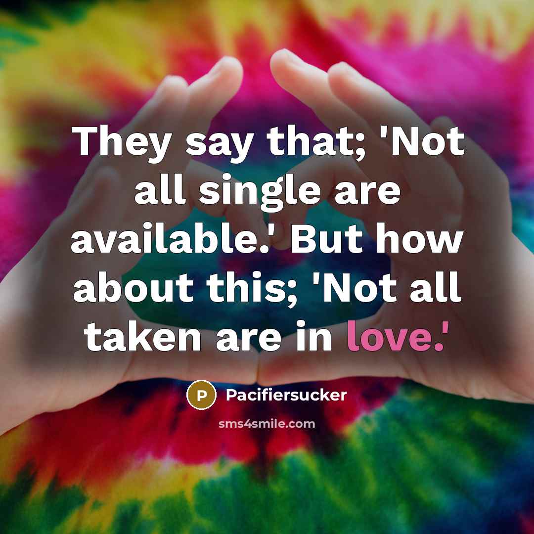 “They say that; 'Not all single are available.' But how about this; 'Not all taken are in love.'” quote by Pacifiersucker