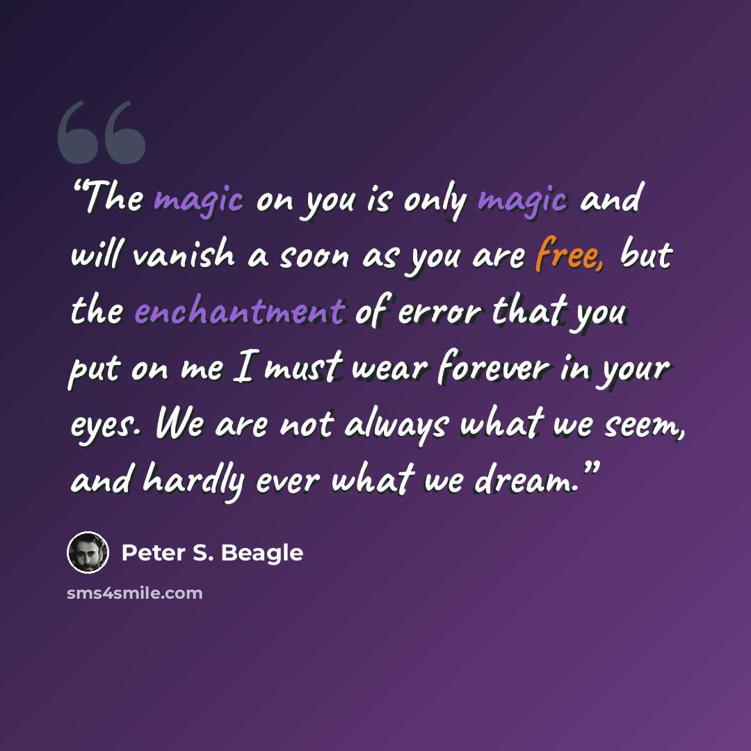 “The magic on you is only magic and will vanish a soon as you are free, but the enchantment of error that you put on me I must wear forever in your eyes. We are not always what we seem, and hardly ever what we dream.” quote by Peter S. Beagle
