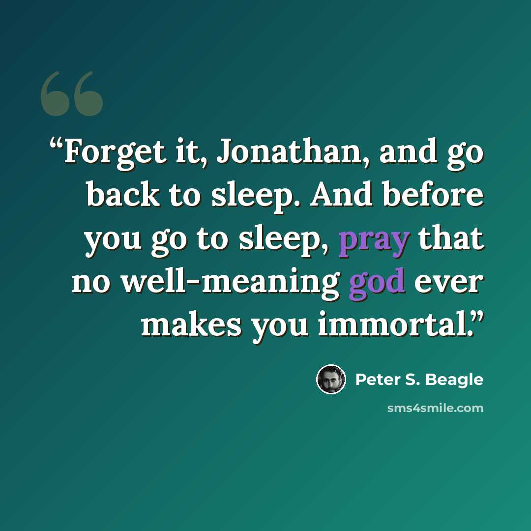 “Forget it, Jonathan, and go back to sleep. And before you go to sleep, pray that no well-meaning god ever makes you immortal.” quote by Peter S. Beagle