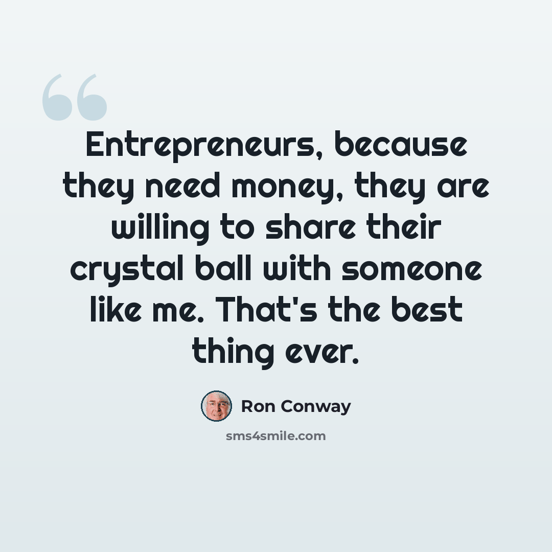 “Entrepreneurs, because they need money, they are willing to share their crystal ball with someone like me. That's the best thing ever.” quote by Ron Conway