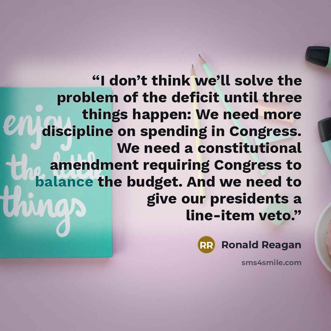 “I don’t think we’ll solve the problem of the deficit until three things happen: We need more discipline on spending in Congress. We need a constitutional amendment requiring Congress to balance the budget. And we need to give our presidents a line-item veto.” quote by Ronald Reagan