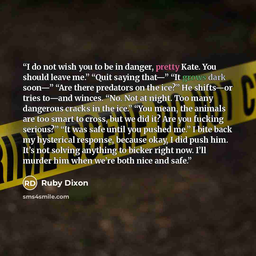 “I do not wish you to be in danger, pretty Kate. You should leave me.” “Quit saying that—” “It grows dark soon—” “Are there predators on the ice?” He shifts—or tries to—and winces. “No. Not at night. Too many dangerous cracks in the ice.” “You mean, the animals are too smart to cross, but we did…” quote by Ruby Dixon
