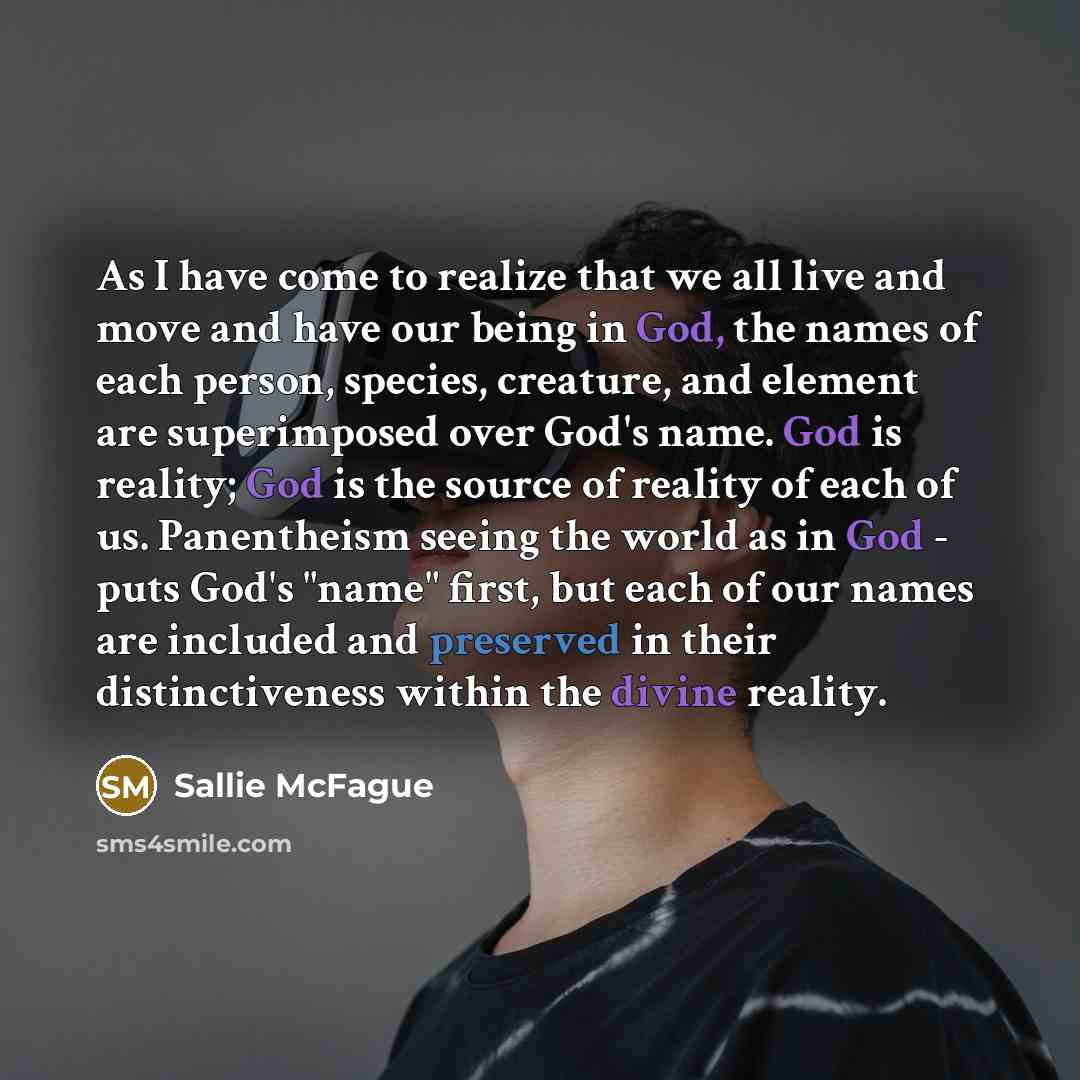 “As I have come to realize that we all live and move and have our being in God, the names of each person, species, creature, and element are superimposed over God's name. God is reality; God is the source of reality of each of us. Panentheism seeing the world as in God - puts God's "name" first…” quote by Sallie McFague