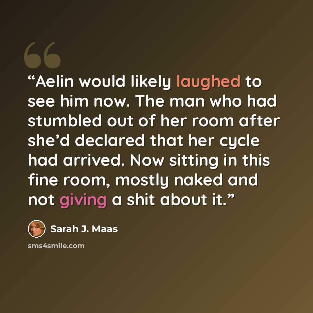 “Aelin would likely laughed to see him now. The man who had stumbled out of her room after she’d declared that her cycle had arrived. Now sitting in this fine room, mostly naked and not giving a shit about it.” quote by Sarah J. Maas