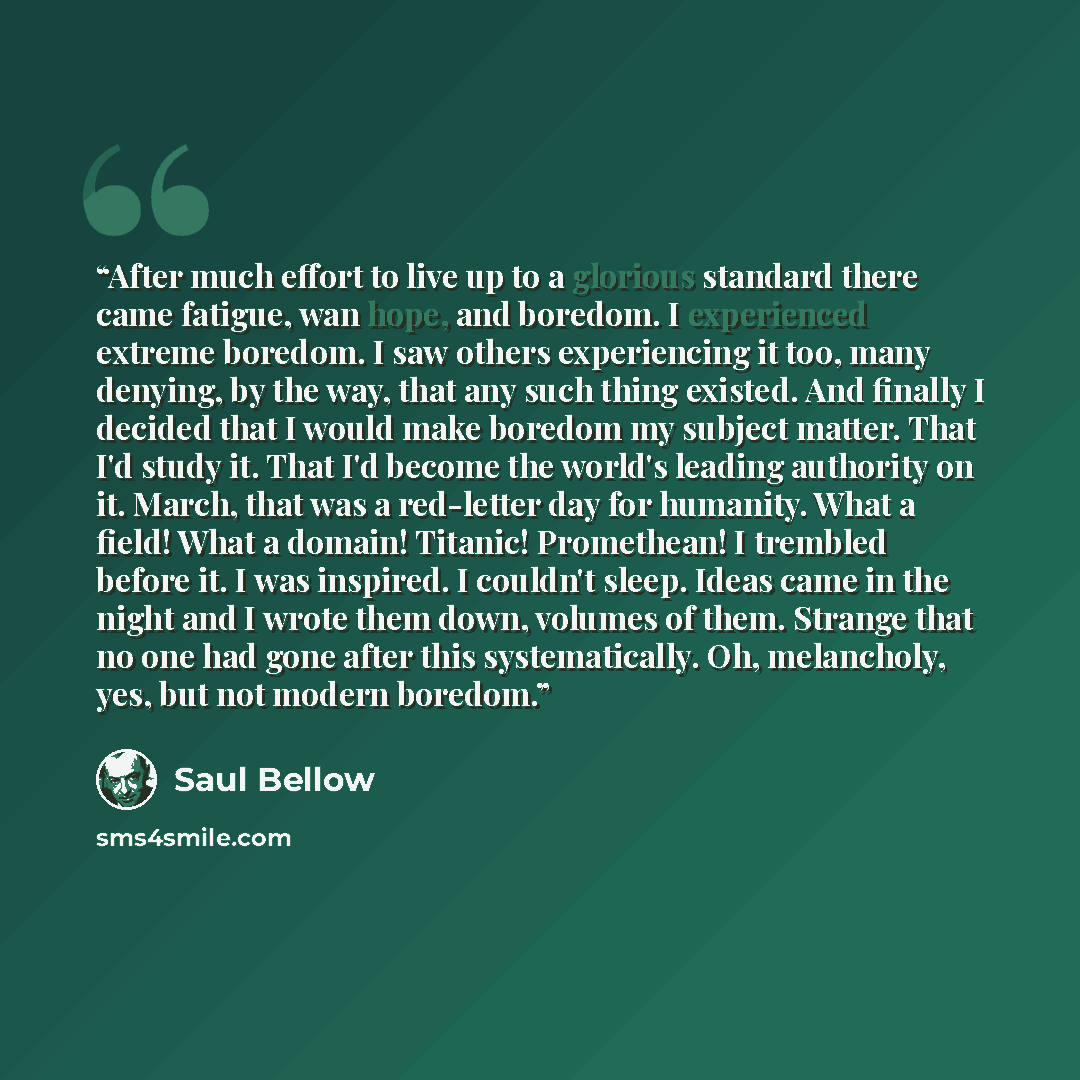 “After much effort to live up to a glorious standard there came fatigue, wan hope, and boredom. I experienced extreme boredom. I saw others experiencing it too, many denying, by the way, that any such thing existed. And finally I decided that I would make boredom my subject matter. That I'd study…” quote by Saul Bellow