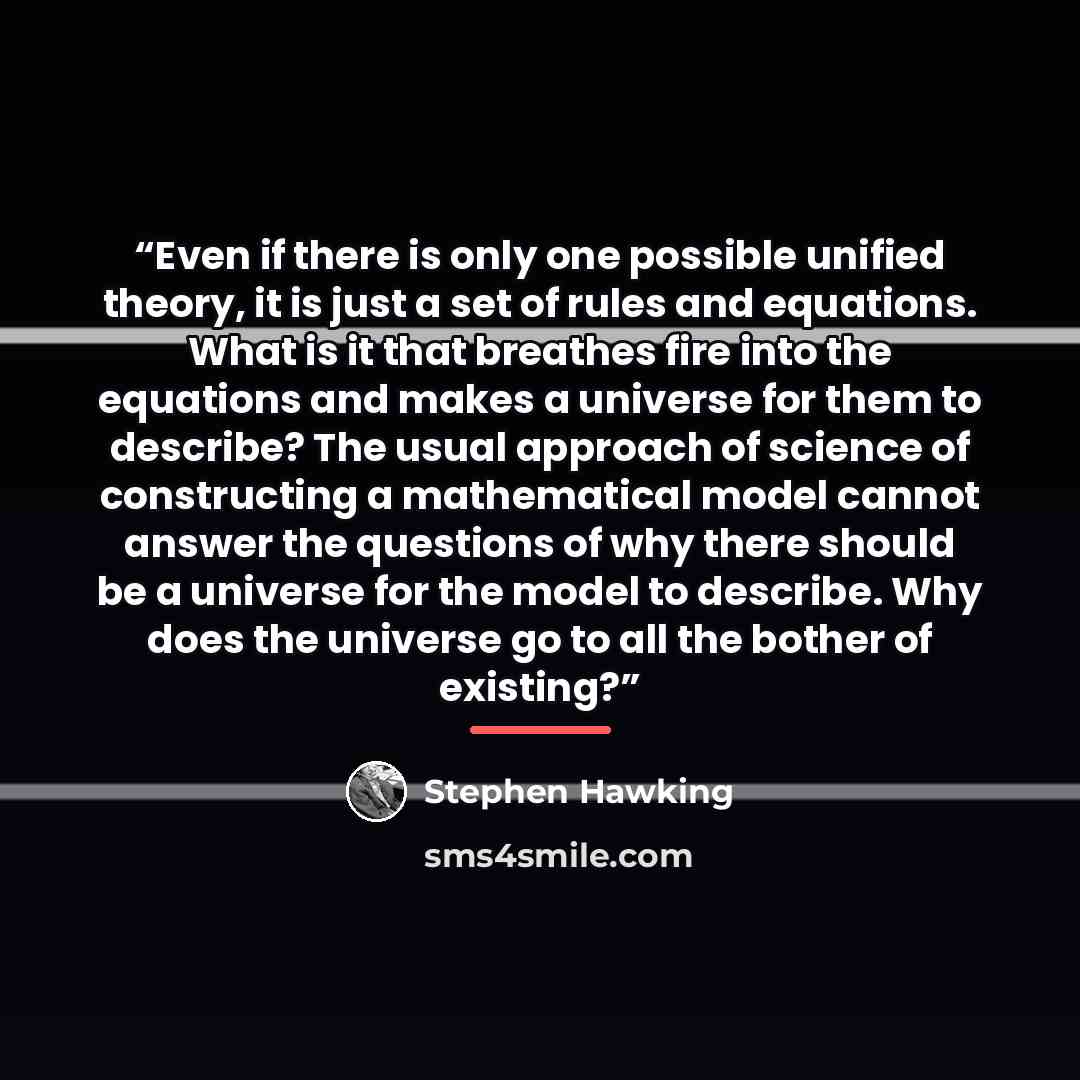 “Even if there is only one possible unified theory, it is just a set of rules and equations. What is it that breathes fire into the equations and makes a universe for them to describe? The usual approach of science of constructing a mathematical model cannot answer the questions of why there should…” quote by Stephen Hawking