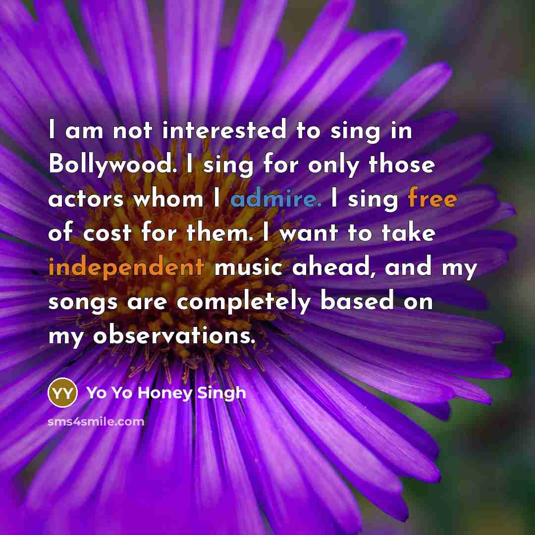 “I am not interested to sing in Bollywood. I sing for only those actors whom I admire. I sing free of cost for them. I want to take independent music ahead, and my songs are completely based on my observations.” quote by Yo Yo Honey Singh