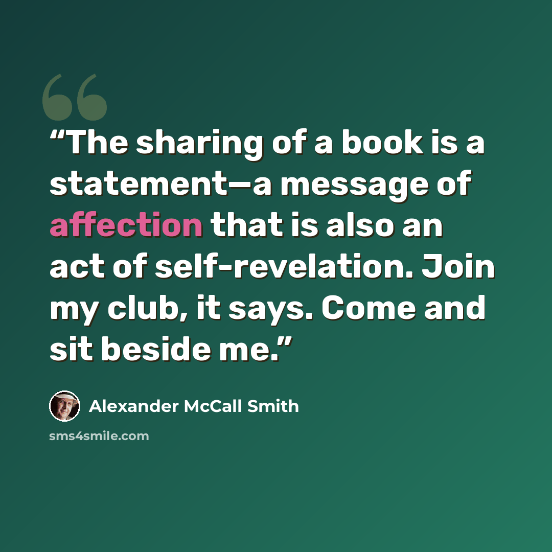 “The sharing of a book is a statement—a message of affection that is also an act of self-revelation. Join my club, it says. Come and sit beside me.” quote by Alexander McCall Smith