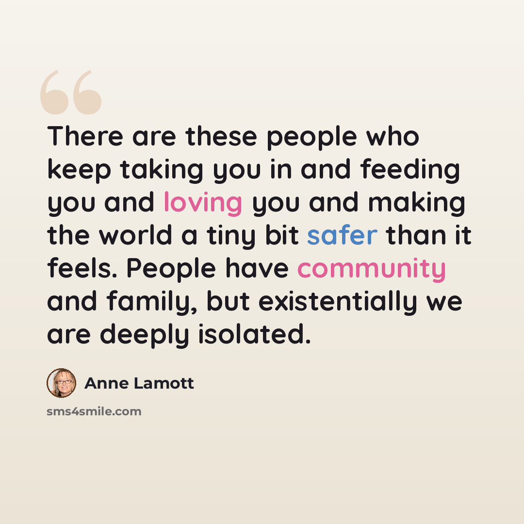 “There are these people who keep taking you in and feeding you and loving you and making the world a tiny bit safer than it feels. People have community and family, but existentially we are deeply isolated.” quote by Anne Lamott