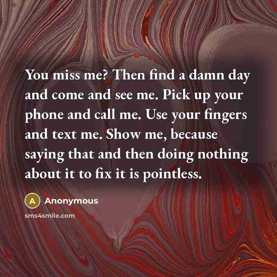 “You miss me? Then find a damn day and come and see me. Pick up your phone and call me. Use your fingers and text me. Show me, because saying that and then doing nothing about it to fix it is pointless.” quote by Anonymous