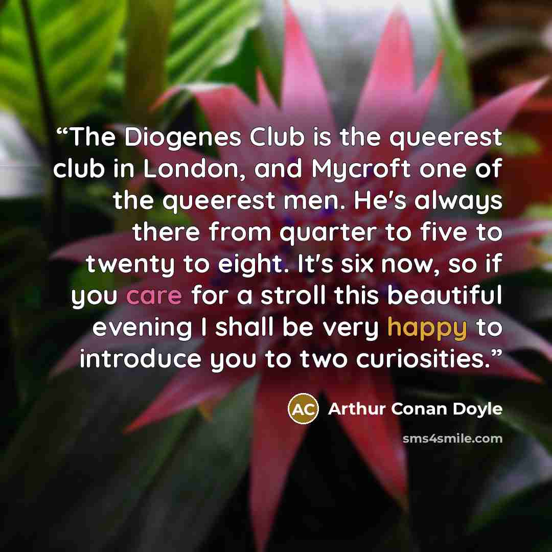 “The Diogenes Club is the queerest club in London, and Mycroft one of the queerest men. He's always there from quarter to five to twenty to eight. It's six now, so if you care for a stroll this beautiful evening I shall be very happy to introduce you to two curiosities.” quote by Arthur Conan Doyle