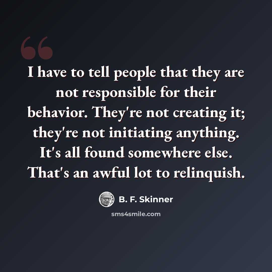 “I have to tell people that they are not responsible for their behavior. They're not creating it; they're not initiating anything. It's all found somewhere else. That's an awful lot to relinquish.” quote by B. F. Skinner