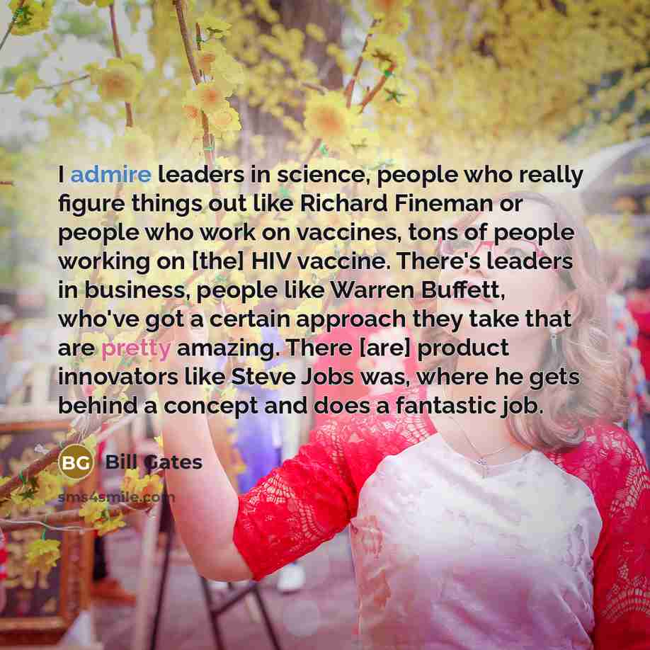 “I admire leaders in science, people who really figure things out like Richard Fineman or people who work on vaccines, tons of people working on [the] HIV vaccine. There's leaders in business, people like Warren Buffett, who've got a certain approach they take that are pretty amazing. There [are]…” quote by Bill Gates