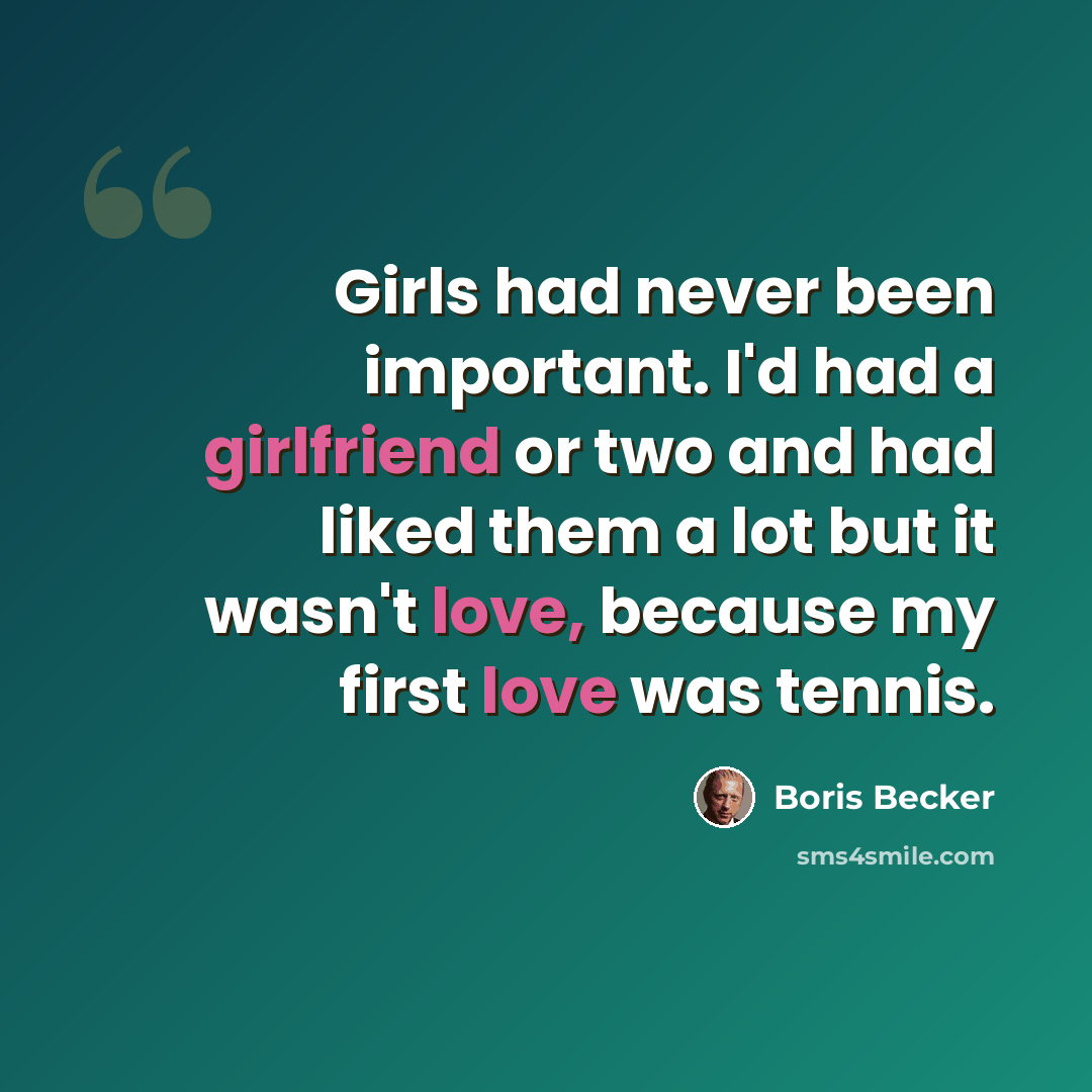 “Girls had never been important. I'd had a girlfriend or two and had liked them a lot but it wasn't love, because my first love was tennis.” quote by Boris Becker