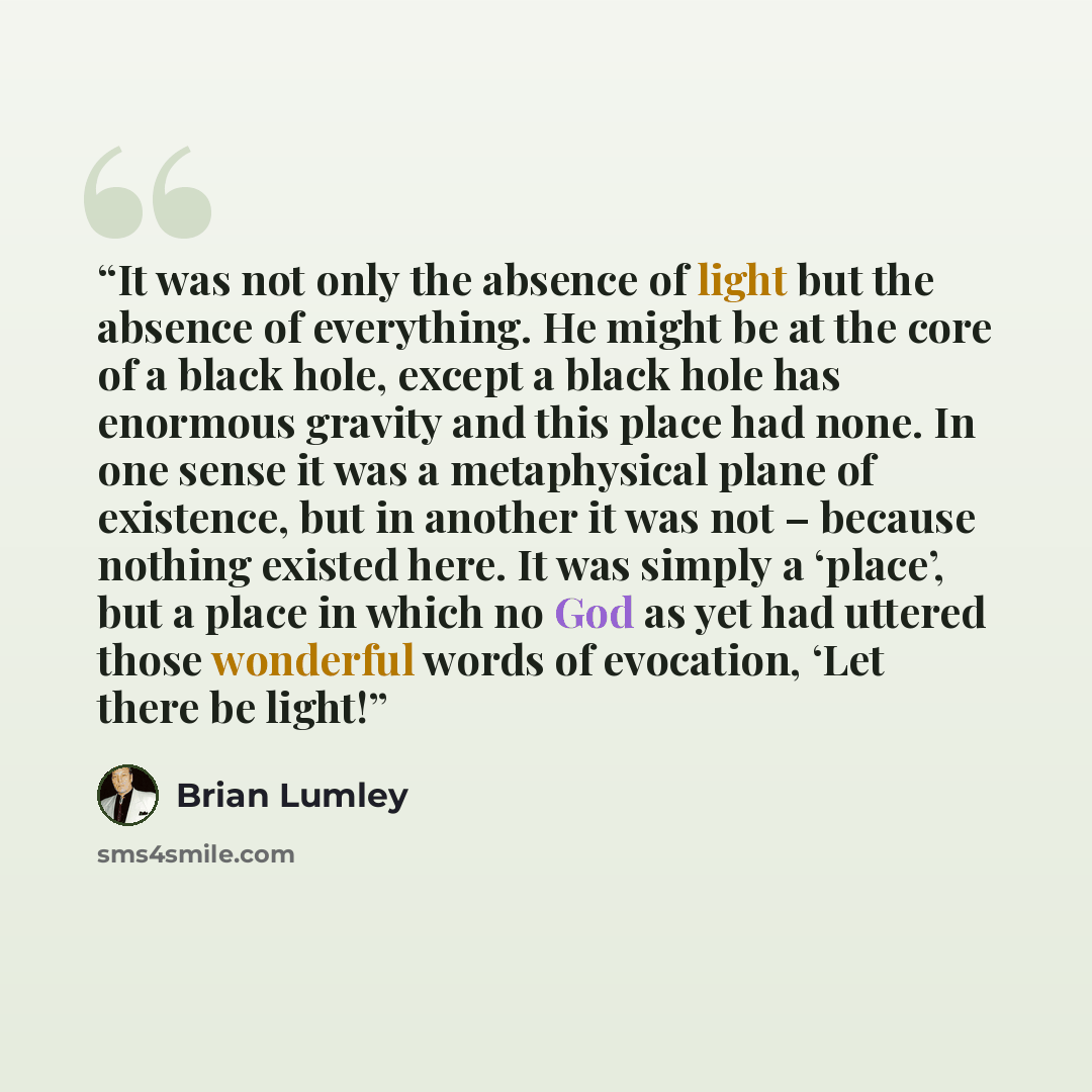“It was not only the absence of light but the absence of everything. He might be at the core of a black hole, except a black hole has enormous gravity and this place had none. In one sense it was a metaphysical plane of existence, but in another it was not – because nothing existed here. It was…” quote by Brian Lumley