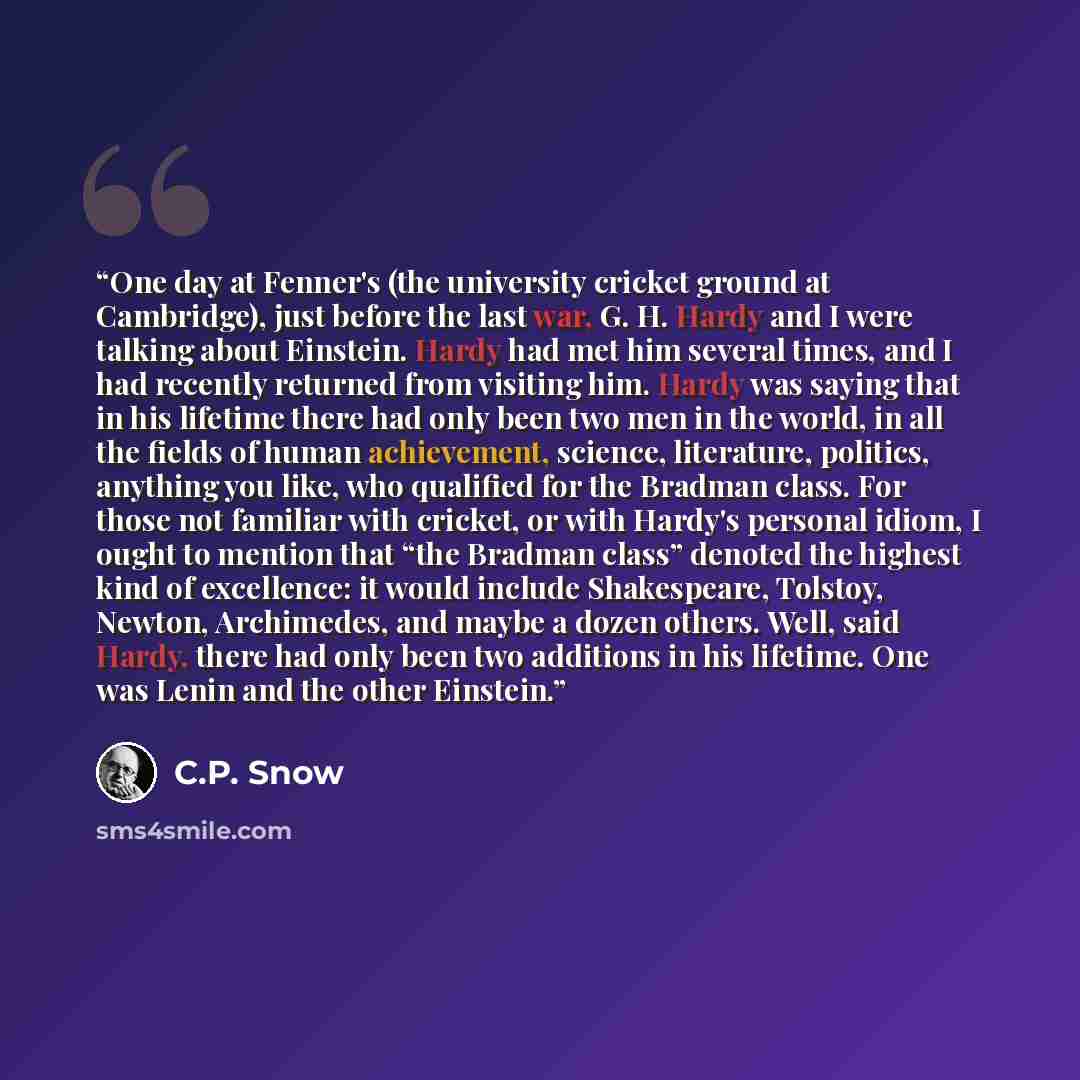 “One day at Fenner's (the university cricket ground at Cambridge), just before the last war, G. H. Hardy and I were talking about Einstein. Hardy had met him several times, and I had recently returned from visiting him. Hardy was saying that in his lifetime there had only been two men in the world…” quote by C.P. Snow