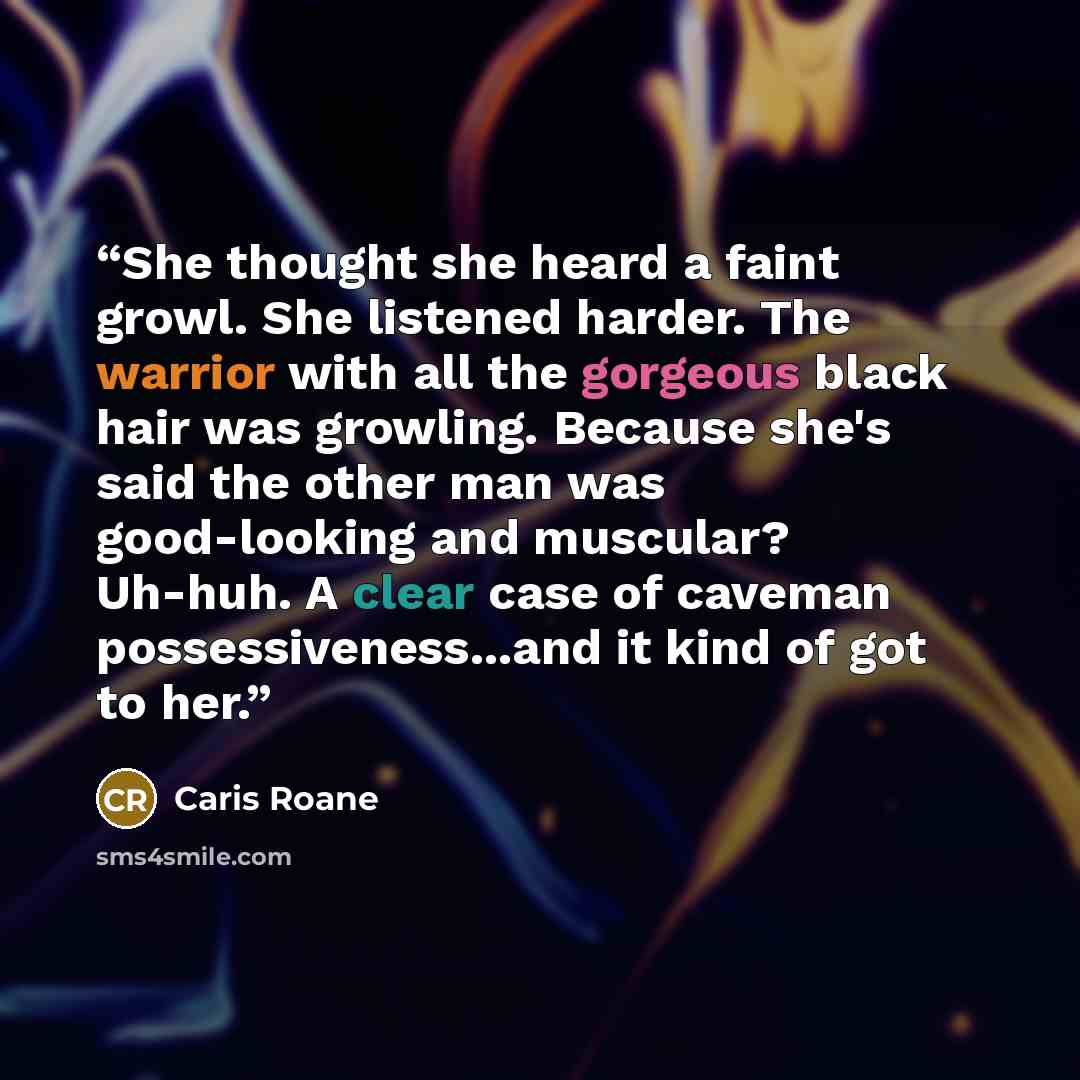 “She thought she heard a faint growl. She listened harder. The warrior with all the gorgeous black hair was growling. Because she's said the other man was good-looking and muscular? Uh-huh. A clear case of caveman possessiveness...and it kind of got to her.” quote by Caris Roane