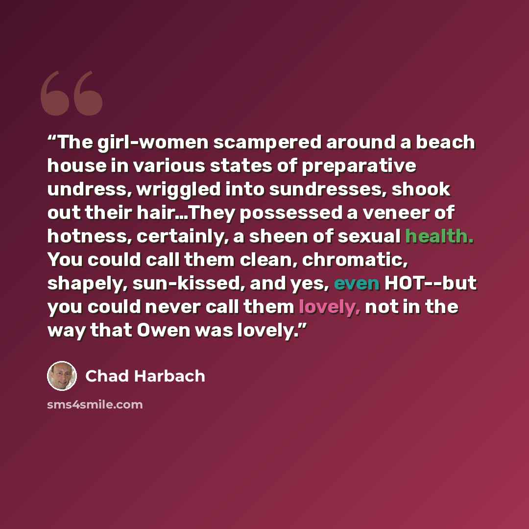 “The girl-women scampered around a beach house in various states of preparative undress, wriggled into sundresses, shook out their hair…They possessed a veneer of hotness, certainly, a sheen of sexual health. You could call them clean, chromatic, shapely, sun-kissed, and yes, even HOT--but you…” quote by Chad Harbach
