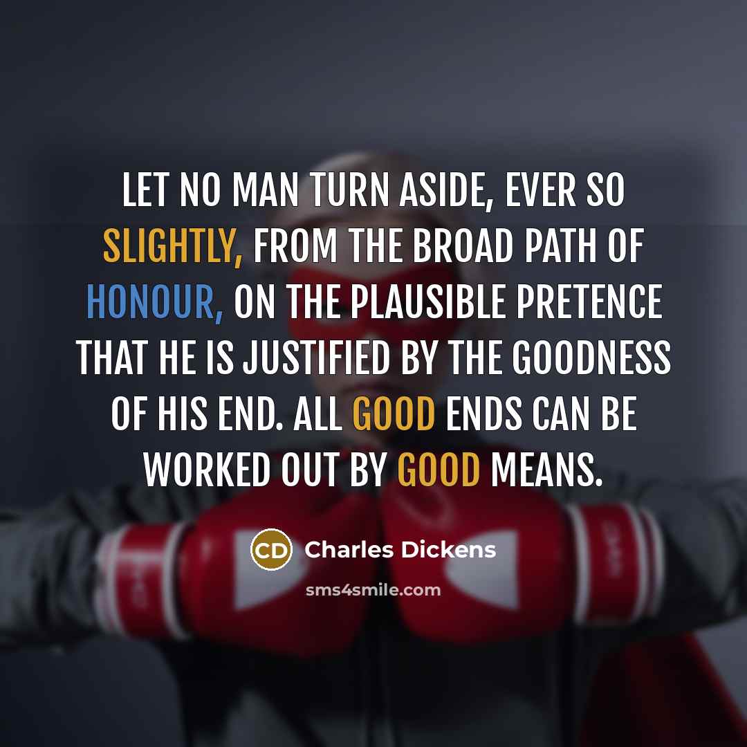 “Let no man turn aside, ever so slightly, from the broad path of honour, on the plausible pretence that he is justified by the goodness of his end. All good ends can be worked out by good means.” quote by Charles Dickens