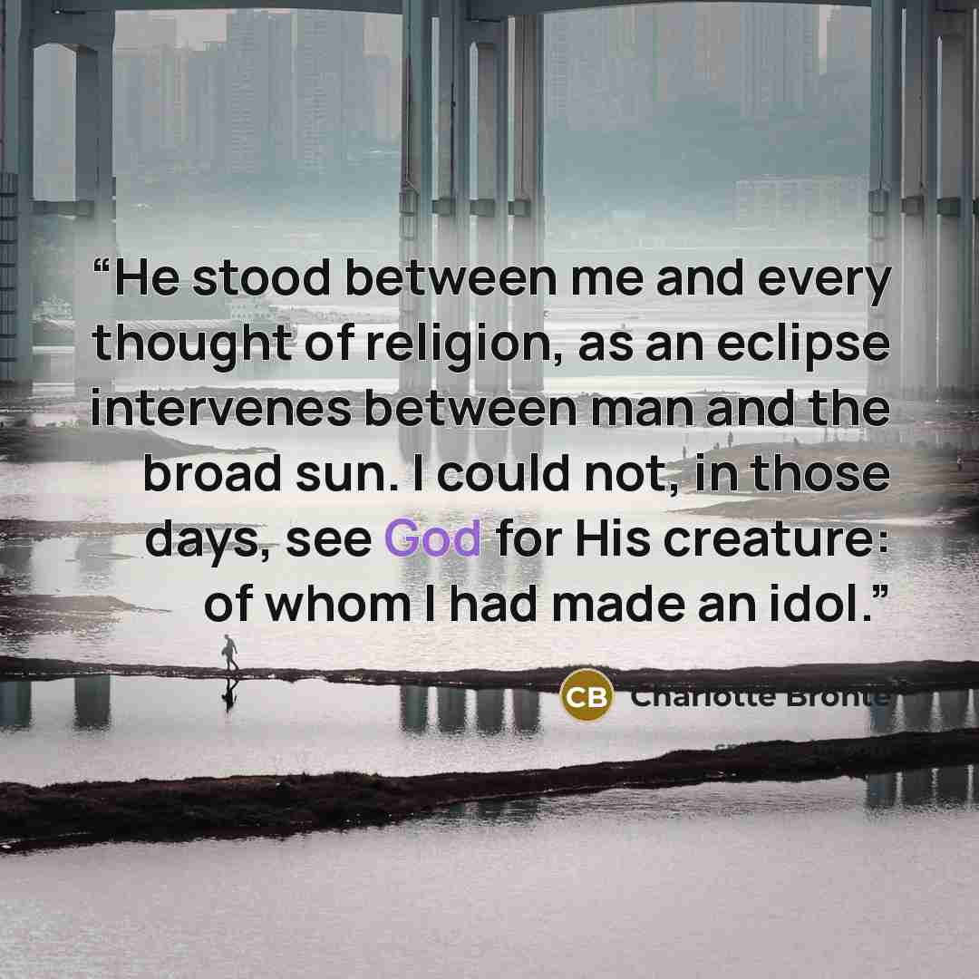 “He stood between me and every thought of religion, as an eclipse intervenes between man and the broad sun. I could not, in those days, see God for His creature: of whom I had made an idol.” quote by Charlotte Brontë