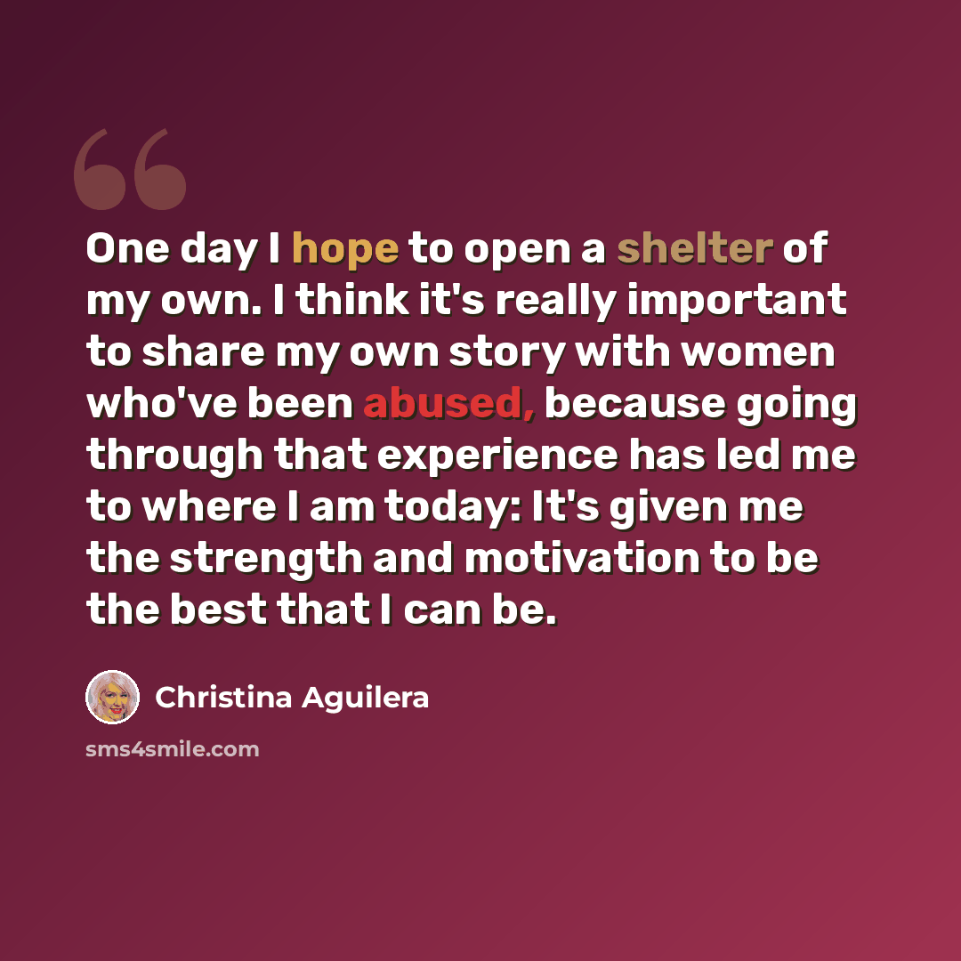 “One day I hope to open a shelter of my own. I think it's really important to share my own story with women who've been abused, because going through that experience has led me to where I am today: It's given me the strength and motivation to be the best that I can be.” quote by Christina Aguilera