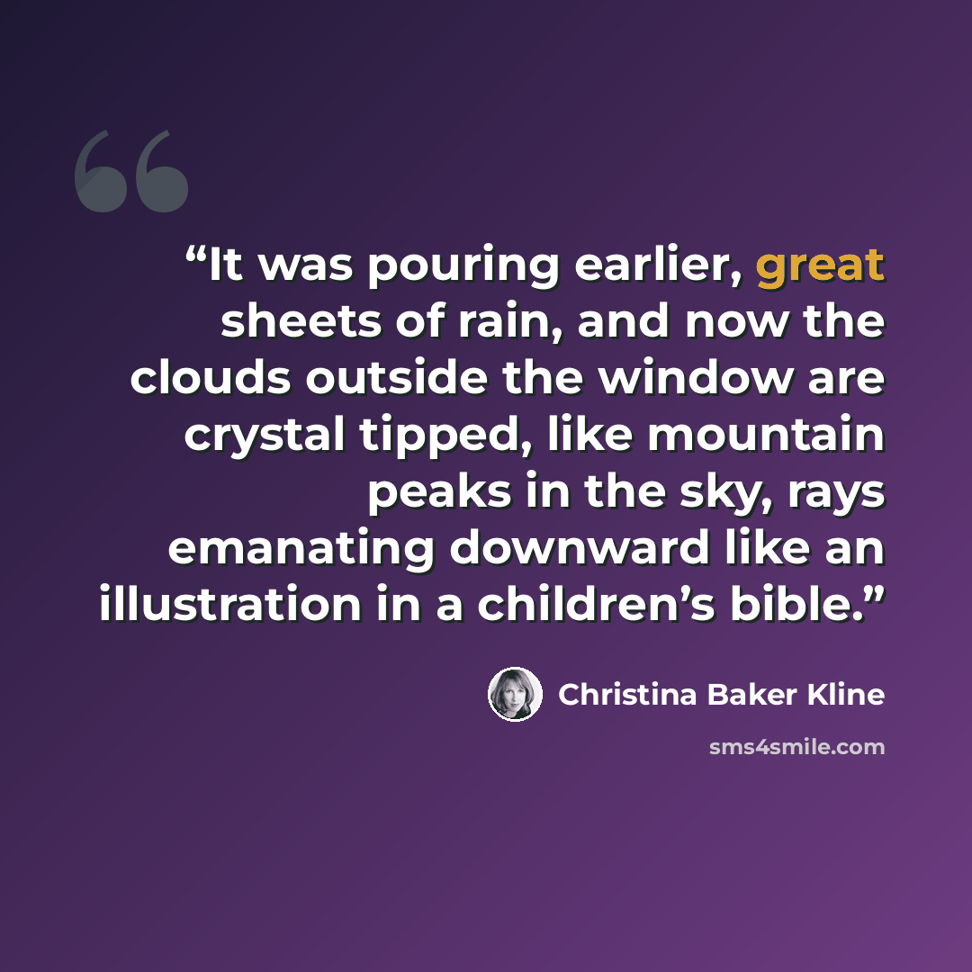 “It was pouring earlier, great sheets of rain, and now the clouds outside the window are crystal tipped, like mountain peaks in the sky, rays emanating downward like an illustration in a children’s bible.” quote by Christina Baker Kline