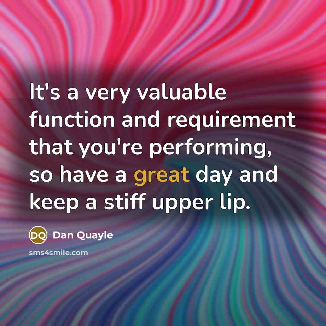 “It's a very valuable function and requirement that you're performing, so have a great day and keep a stiff upper lip.” quote by Dan Quayle