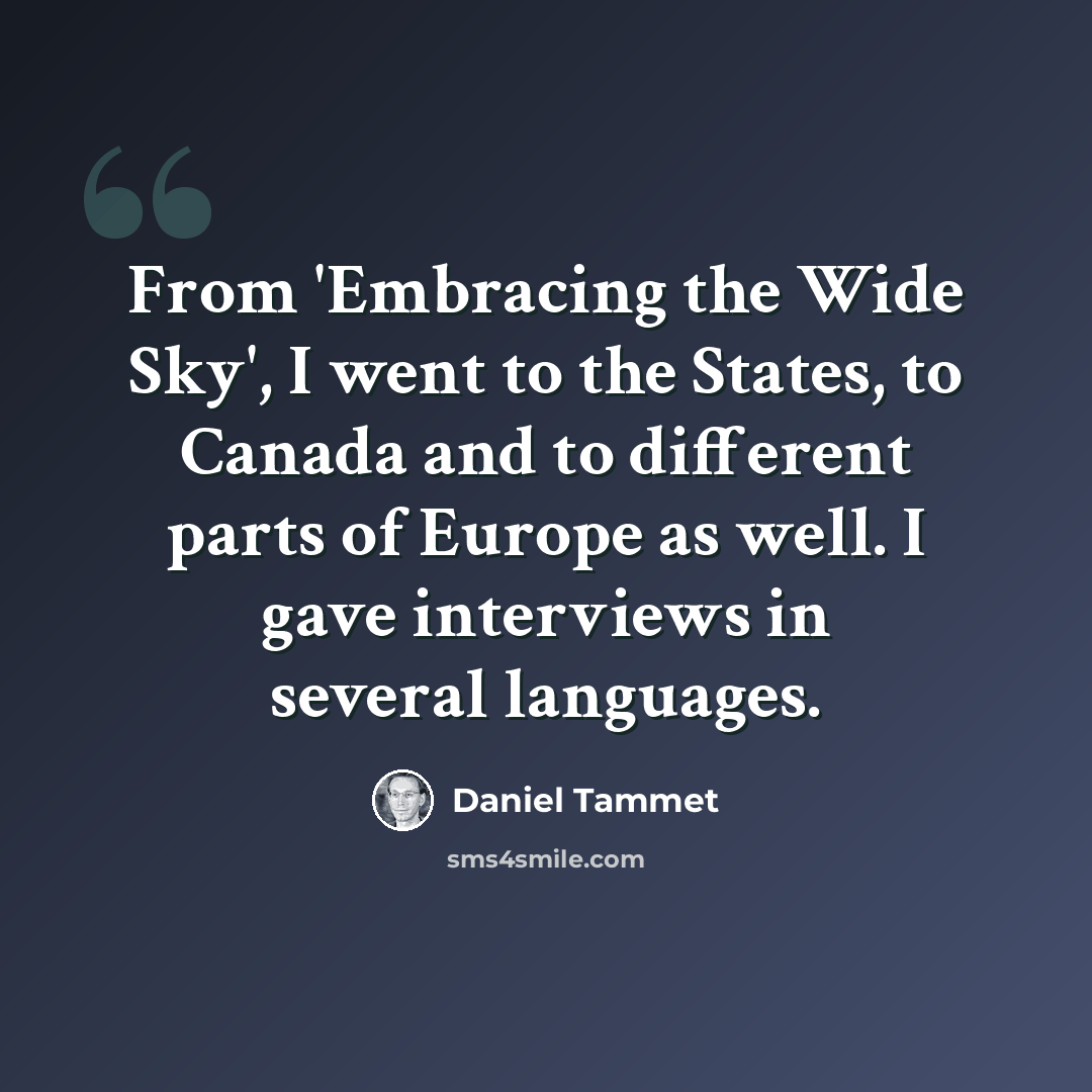 “From 'Embracing the Wide Sky', I went to the States, to Canada and to different parts of Europe as well. I gave interviews in several languages.” quote by Daniel Tammet